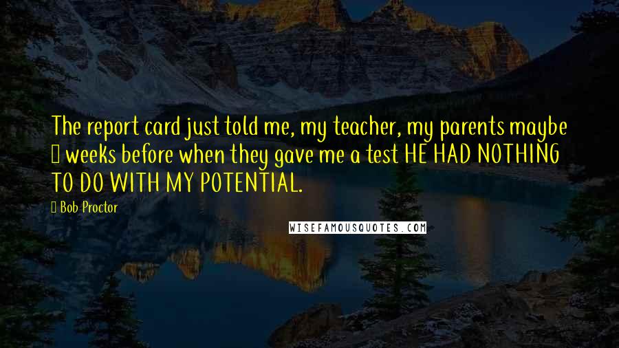 Bob Proctor Quotes: The report card just told me, my teacher, my parents maybe 3 weeks before when they gave me a test HE HAD NOTHING TO DO WITH MY POTENTIAL.