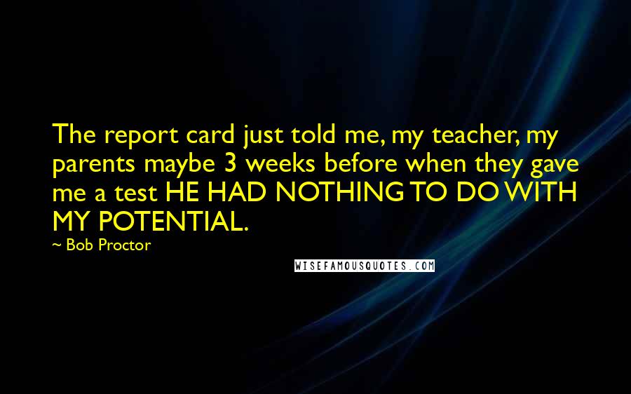 Bob Proctor Quotes: The report card just told me, my teacher, my parents maybe 3 weeks before when they gave me a test HE HAD NOTHING TO DO WITH MY POTENTIAL.