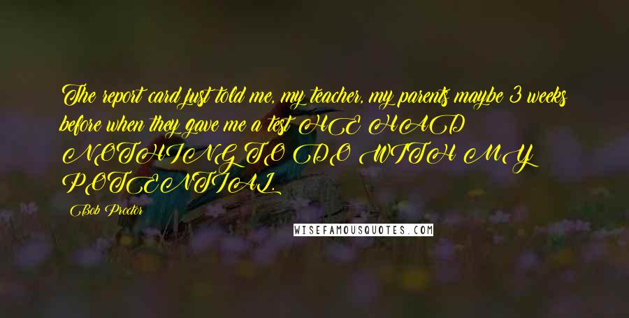 Bob Proctor Quotes: The report card just told me, my teacher, my parents maybe 3 weeks before when they gave me a test HE HAD NOTHING TO DO WITH MY POTENTIAL.