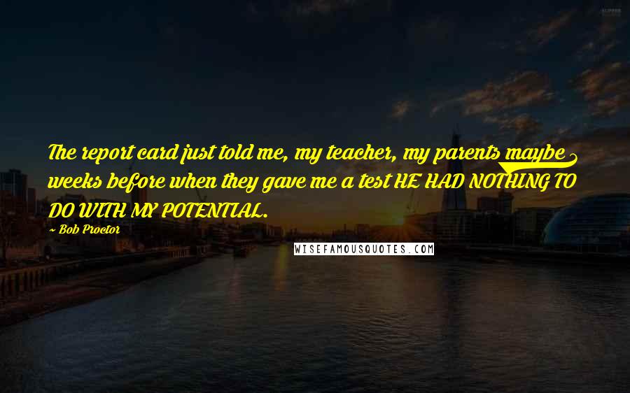 Bob Proctor Quotes: The report card just told me, my teacher, my parents maybe 3 weeks before when they gave me a test HE HAD NOTHING TO DO WITH MY POTENTIAL.