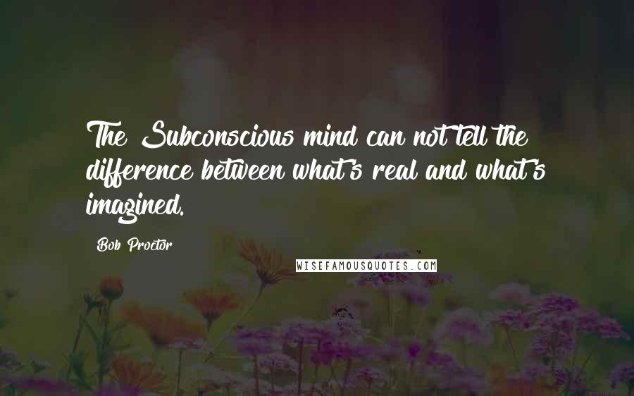 Bob Proctor Quotes: The Subconscious mind can not tell the difference between what's real and what's imagined.