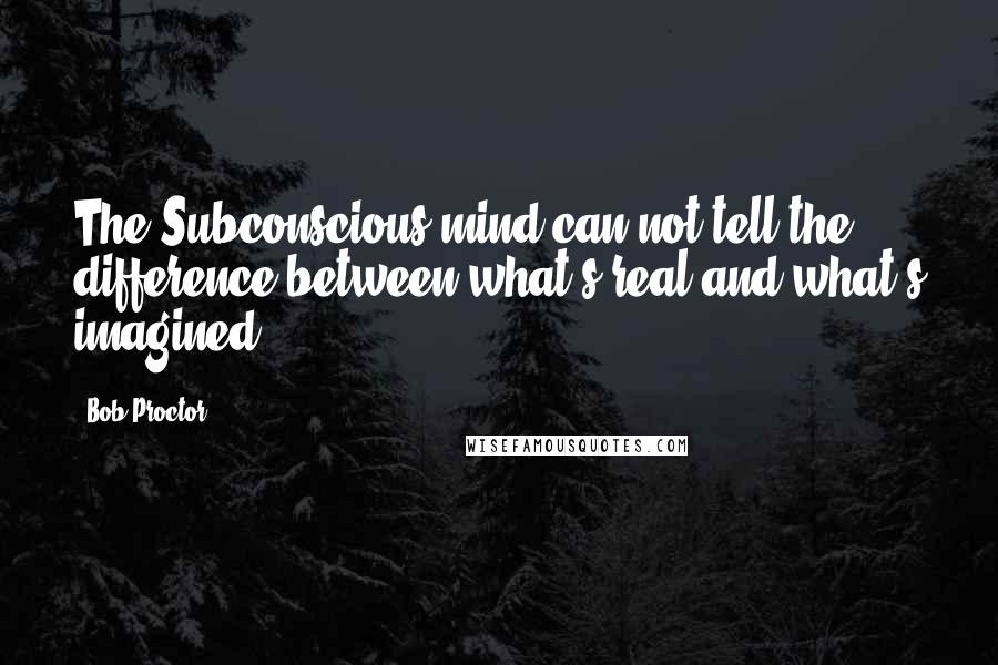 Bob Proctor Quotes: The Subconscious mind can not tell the difference between what's real and what's imagined.