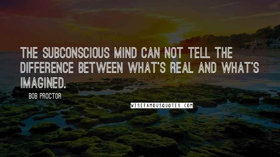 Bob Proctor Quotes: The Subconscious mind can not tell the difference between what's real and what's imagined.