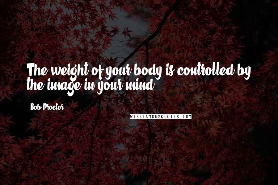 Bob Proctor Quotes: The weight of your body is controlled by the image in your mind.