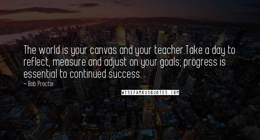 Bob Proctor Quotes: The world is your canvas and your teacher.Take a day to reflect, measure and adjust on your goals; progress is essential to continued success.