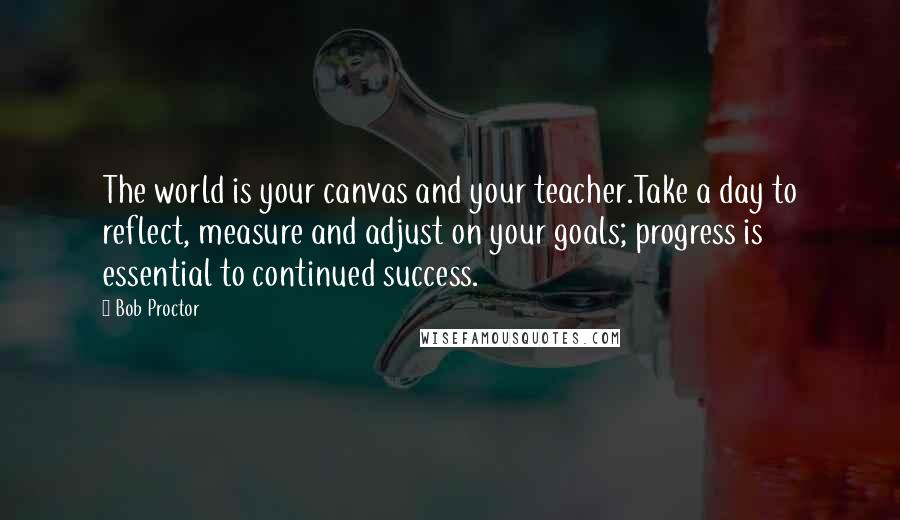 Bob Proctor Quotes: The world is your canvas and your teacher.Take a day to reflect, measure and adjust on your goals; progress is essential to continued success.