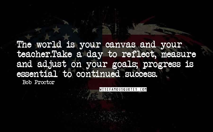 Bob Proctor Quotes: The world is your canvas and your teacher.Take a day to reflect, measure and adjust on your goals; progress is essential to continued success.