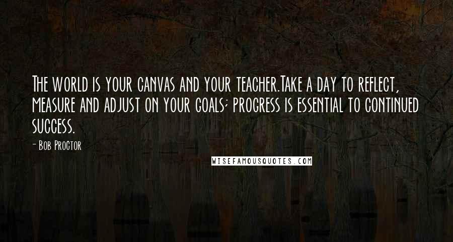 Bob Proctor Quotes: The world is your canvas and your teacher.Take a day to reflect, measure and adjust on your goals; progress is essential to continued success.
