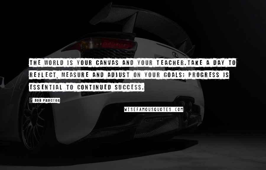 Bob Proctor Quotes: The world is your canvas and your teacher.Take a day to reflect, measure and adjust on your goals; progress is essential to continued success.