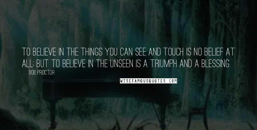 Bob Proctor Quotes: To believe in the things you can see and touch is no belief at all; but to believe in the unseen is a triumph and a blessing.