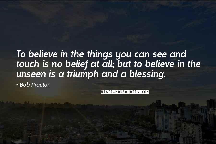 Bob Proctor Quotes: To believe in the things you can see and touch is no belief at all; but to believe in the unseen is a triumph and a blessing.