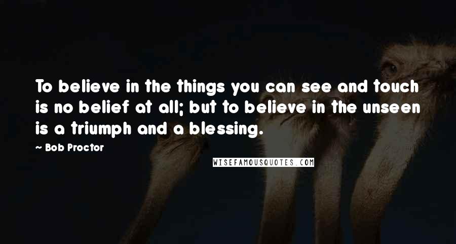 Bob Proctor Quotes: To believe in the things you can see and touch is no belief at all; but to believe in the unseen is a triumph and a blessing.