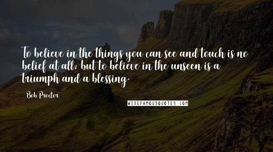 Bob Proctor Quotes: To believe in the things you can see and touch is no belief at all; but to believe in the unseen is a triumph and a blessing.