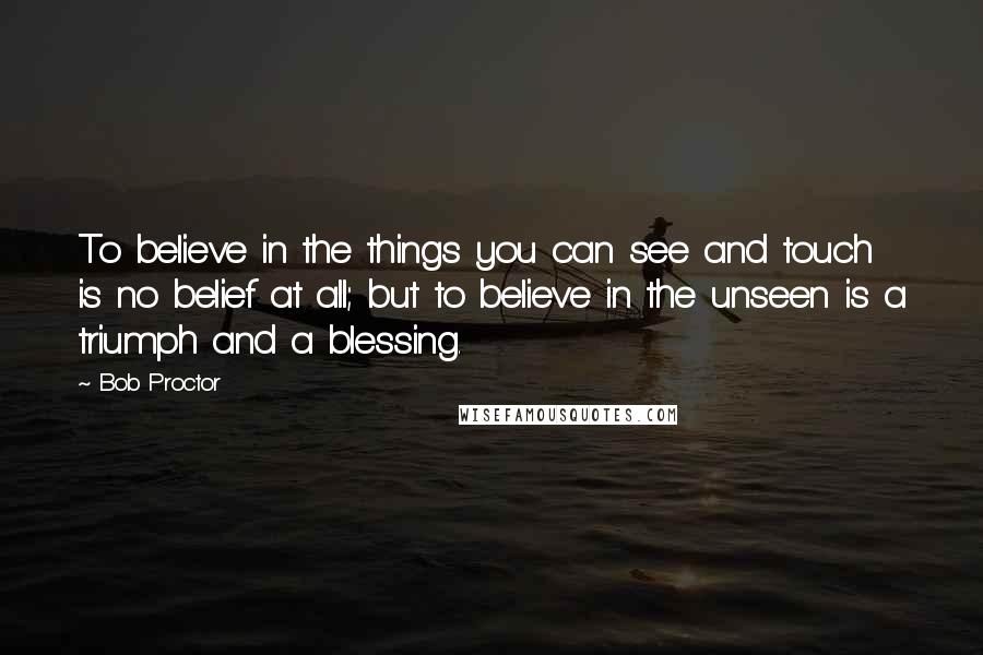 Bob Proctor Quotes: To believe in the things you can see and touch is no belief at all; but to believe in the unseen is a triumph and a blessing.