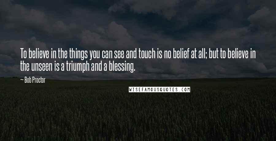 Bob Proctor Quotes: To believe in the things you can see and touch is no belief at all; but to believe in the unseen is a triumph and a blessing.