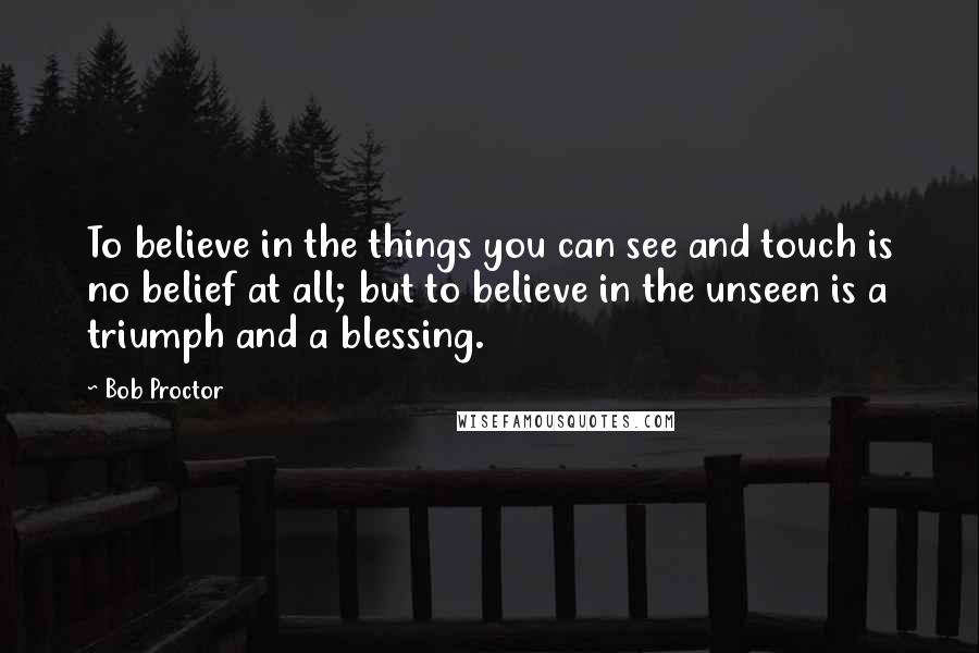 Bob Proctor Quotes: To believe in the things you can see and touch is no belief at all; but to believe in the unseen is a triumph and a blessing.