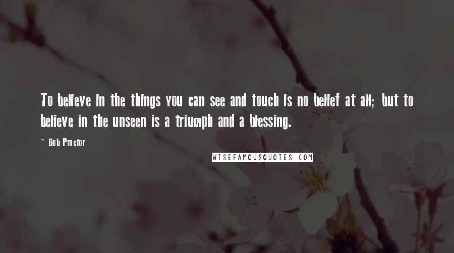 Bob Proctor Quotes: To believe in the things you can see and touch is no belief at all; but to believe in the unseen is a triumph and a blessing.