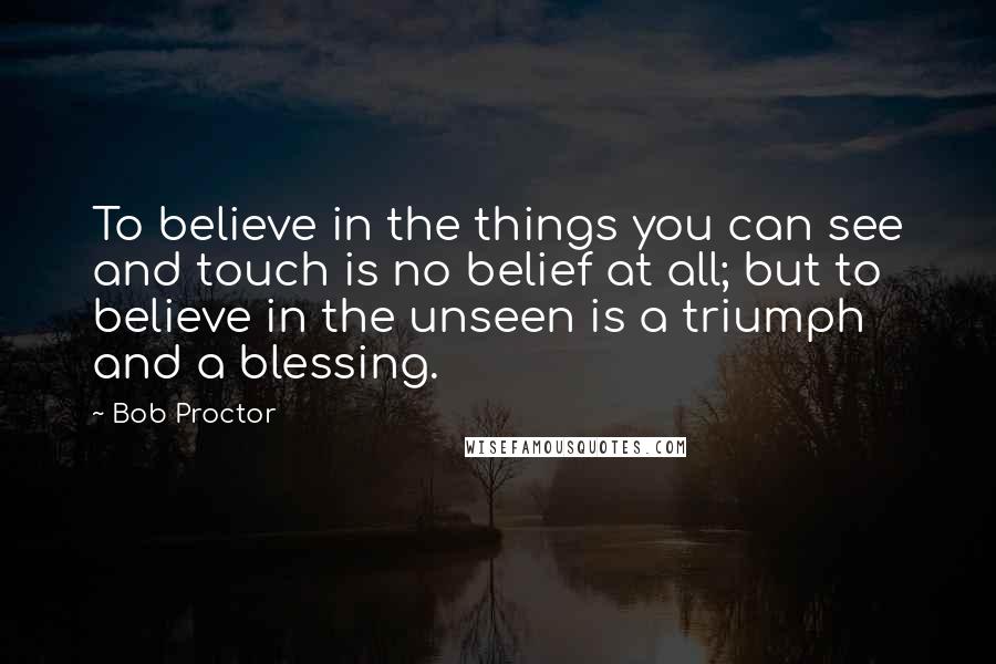 Bob Proctor Quotes: To believe in the things you can see and touch is no belief at all; but to believe in the unseen is a triumph and a blessing.