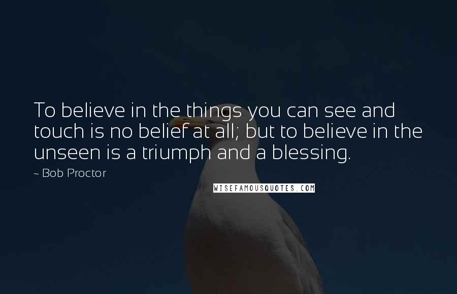 Bob Proctor Quotes: To believe in the things you can see and touch is no belief at all; but to believe in the unseen is a triumph and a blessing.