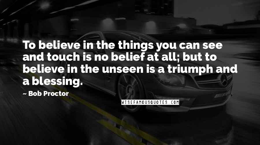 Bob Proctor Quotes: To believe in the things you can see and touch is no belief at all; but to believe in the unseen is a triumph and a blessing.