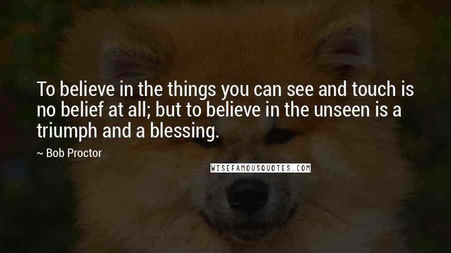 Bob Proctor Quotes: To believe in the things you can see and touch is no belief at all; but to believe in the unseen is a triumph and a blessing.