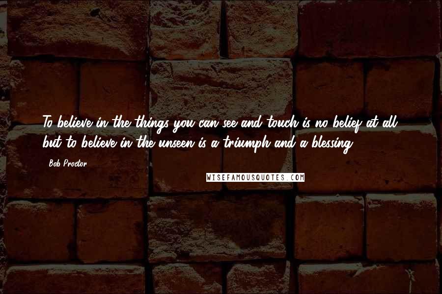 Bob Proctor Quotes: To believe in the things you can see and touch is no belief at all; but to believe in the unseen is a triumph and a blessing.