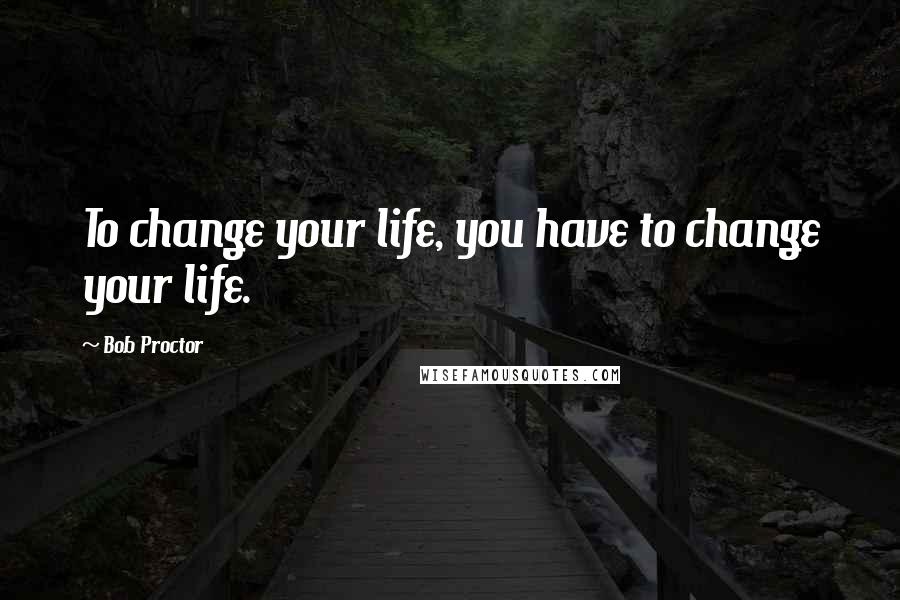 Bob Proctor Quotes: To change your life, you have to change your life.