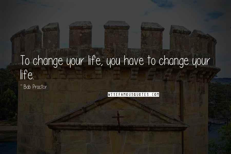 Bob Proctor Quotes: To change your life, you have to change your life.