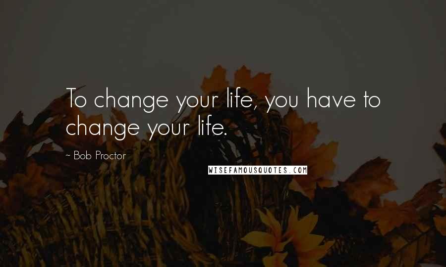 Bob Proctor Quotes: To change your life, you have to change your life.