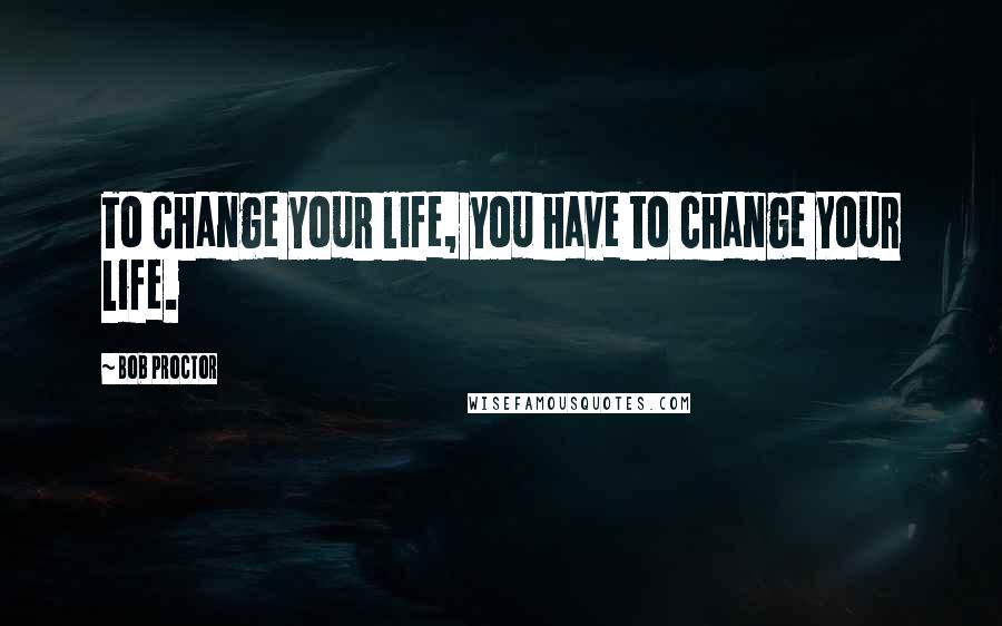 Bob Proctor Quotes: To change your life, you have to change your life.