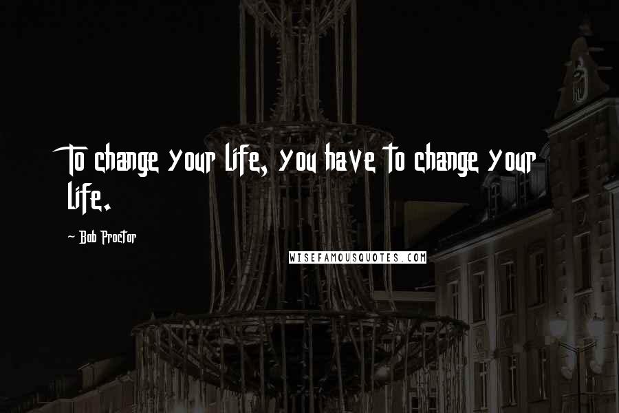 Bob Proctor Quotes: To change your life, you have to change your life.