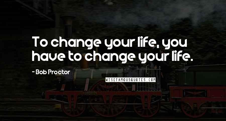Bob Proctor Quotes: To change your life, you have to change your life.