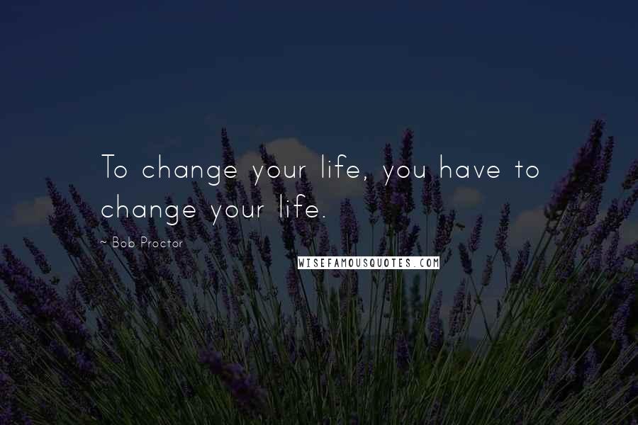 Bob Proctor Quotes: To change your life, you have to change your life.