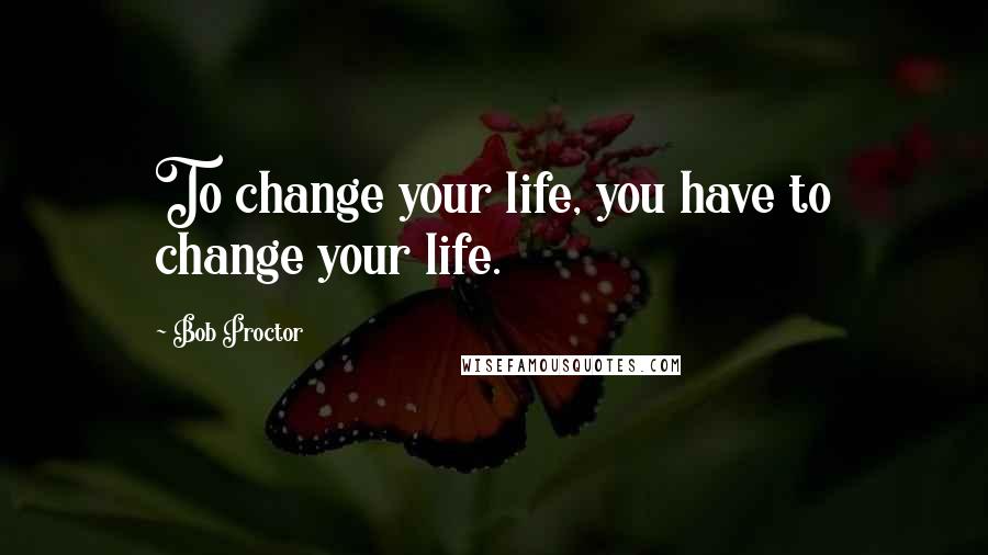 Bob Proctor Quotes: To change your life, you have to change your life.