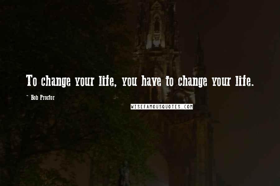 Bob Proctor Quotes: To change your life, you have to change your life.