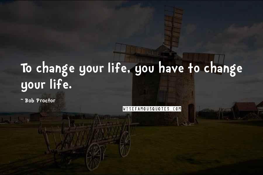 Bob Proctor Quotes: To change your life, you have to change your life.