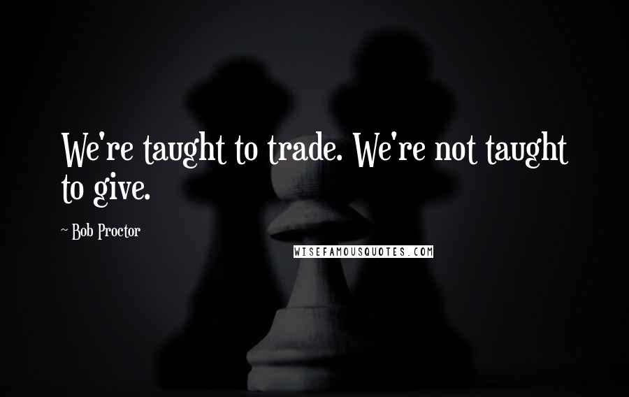 Bob Proctor Quotes: We're taught to trade. We're not taught to give.