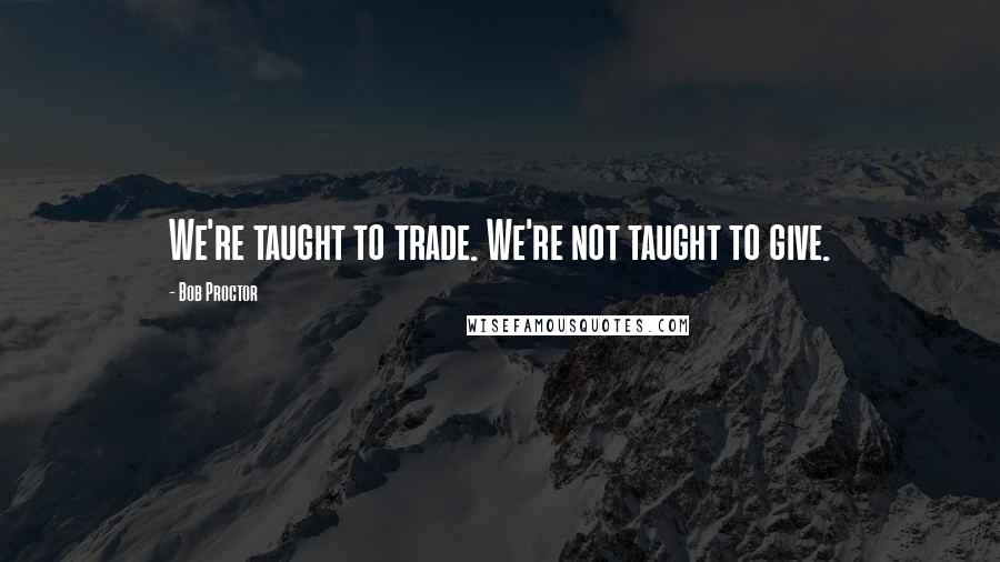 Bob Proctor Quotes: We're taught to trade. We're not taught to give.