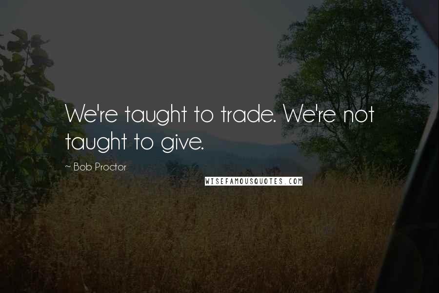 Bob Proctor Quotes: We're taught to trade. We're not taught to give.