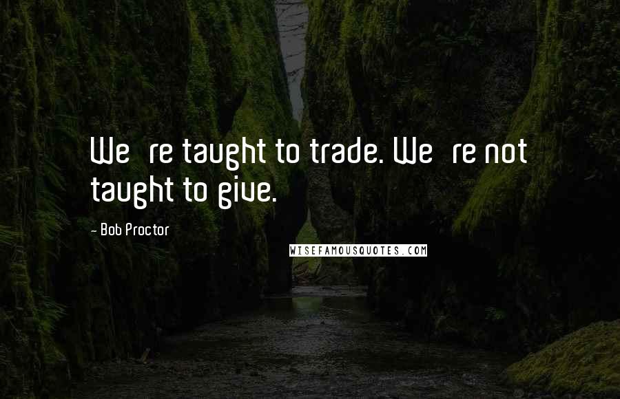 Bob Proctor Quotes: We're taught to trade. We're not taught to give.