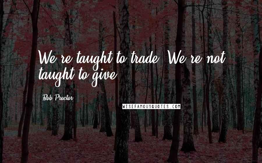 Bob Proctor Quotes: We're taught to trade. We're not taught to give.