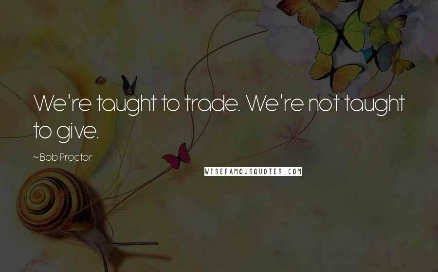 Bob Proctor Quotes: We're taught to trade. We're not taught to give.