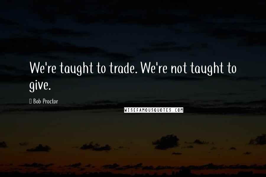 Bob Proctor Quotes: We're taught to trade. We're not taught to give.