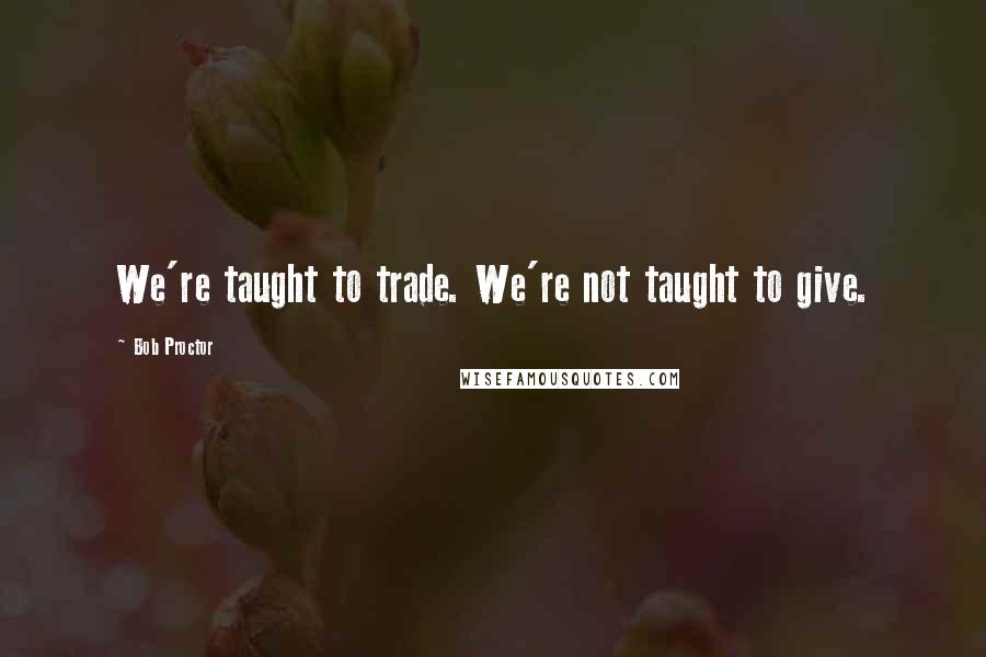 Bob Proctor Quotes: We're taught to trade. We're not taught to give.