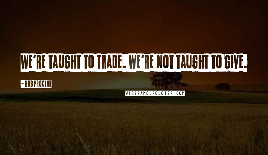 Bob Proctor Quotes: We're taught to trade. We're not taught to give.