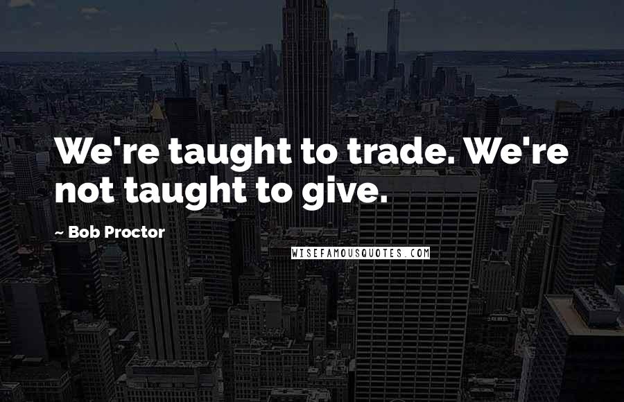 Bob Proctor Quotes: We're taught to trade. We're not taught to give.