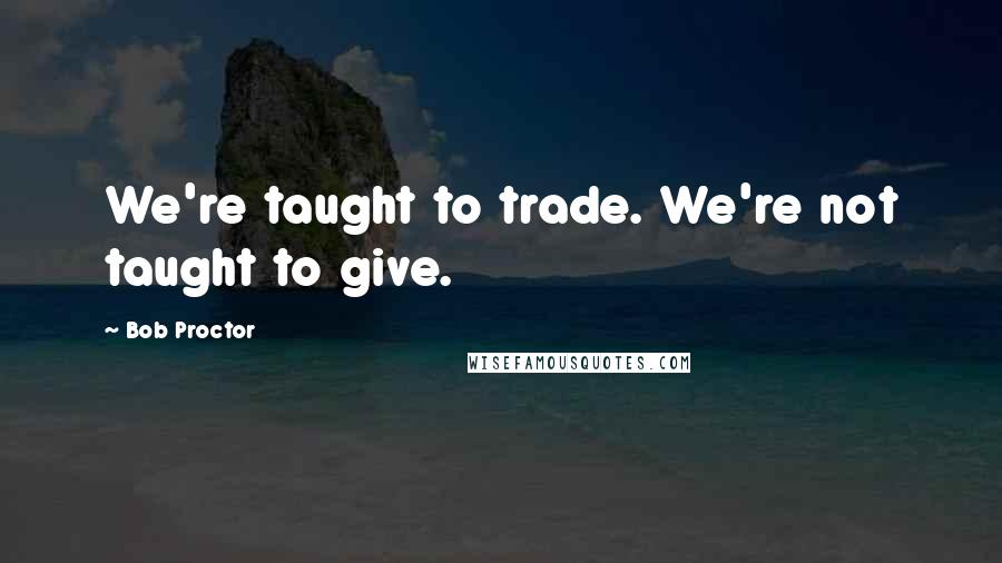 Bob Proctor Quotes: We're taught to trade. We're not taught to give.