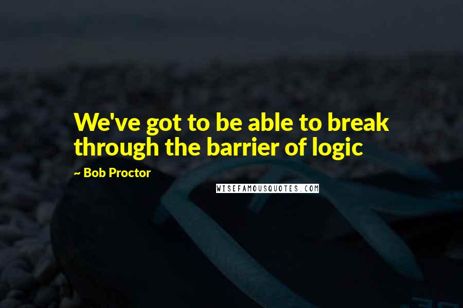 Bob Proctor Quotes: We've got to be able to break through the barrier of logic