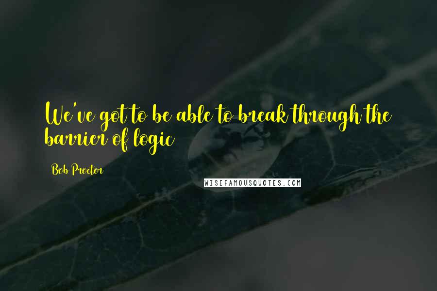Bob Proctor Quotes: We've got to be able to break through the barrier of logic