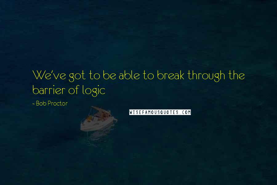 Bob Proctor Quotes: We've got to be able to break through the barrier of logic